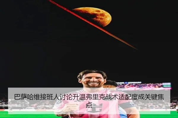 巴萨哈维接班人讨论升温弗里克战术适配度成关键焦点