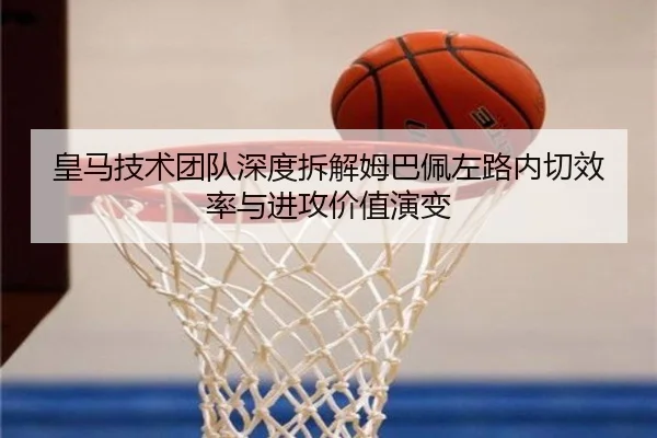皇马技术团队深度拆解姆巴佩左路内切效率与进攻价值演变